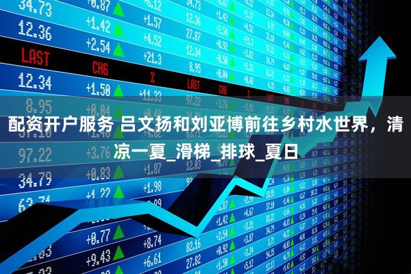 配资开户服务 吕文扬和刘亚博前往乡村水世界，清凉一夏_滑梯_排球_夏日