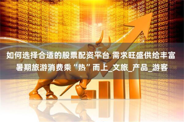 如何选择合适的股票配资平台 需求旺盛供给丰富 暑期旅游消费乘“热”而上_文旅_产品_游客