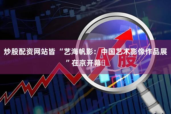炒股配资网站皆 “艺海帆影：中国艺术影像作品展”在京开幕​
