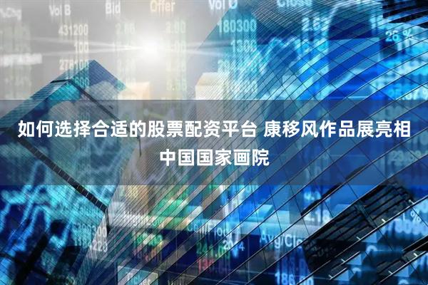 如何选择合适的股票配资平台 康移风作品展亮相中国国家画院
