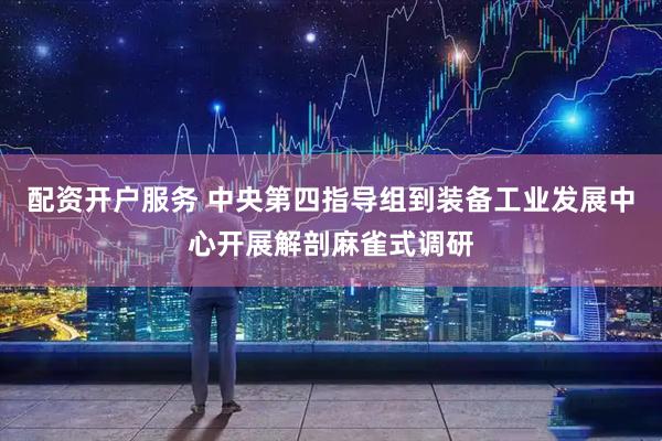 配资开户服务 中央第四指导组到装备工业发展中心开展解剖麻雀式调研