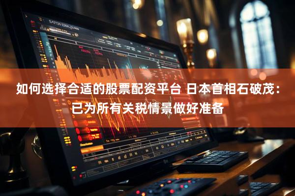 如何选择合适的股票配资平台 日本首相石破茂：已为所有关税情景做好准备