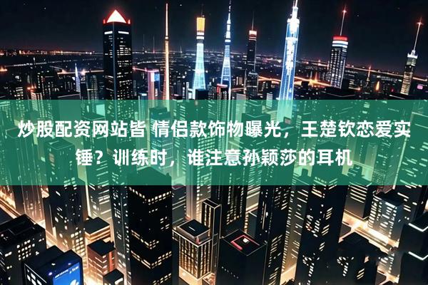 炒股配资网站皆 情侣款饰物曝光，王楚钦恋爱实锤？训练时，谁注意孙颖莎的耳机