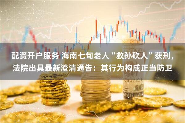 配资开户服务 海南七旬老人“救孙砍人”获刑，法院出具最新澄清通告：其行为构成正当防卫