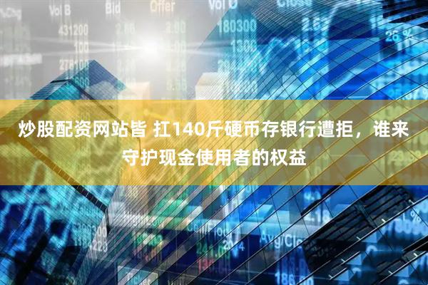 炒股配资网站皆 扛140斤硬币存银行遭拒，谁来守护现金使用者的权益
