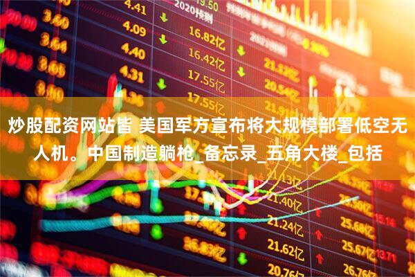 炒股配资网站皆 美国军方宣布将大规模部署低空无人机。中国制造躺枪_备忘录_五角大楼_包括