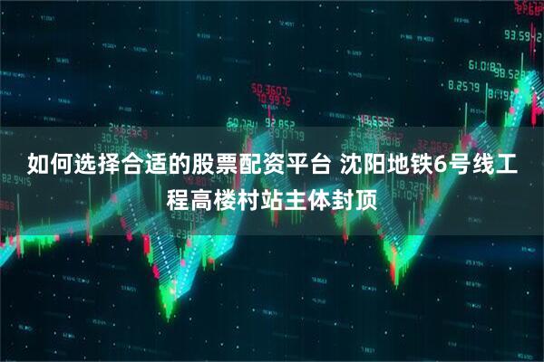 如何选择合适的股票配资平台 沈阳地铁6号线工程高楼村站主体封顶