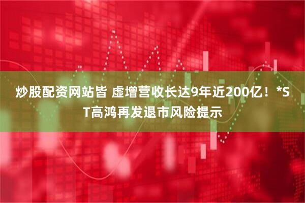 炒股配资网站皆 虚增营收长达9年近200亿！*ST高鸿再发退市风险提示