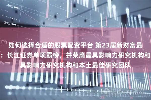 如何选择合适的股票配资平台 第23届新财富最佳分析师结果出炉：长江证券单项霸榜，并荣膺最具影响力研究机构和本土最佳研究团队