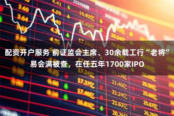 配资开户服务 前证监会主席、30余载工行“老将”易会满被查，在任五年1700家IPO