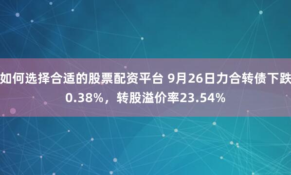 如何选择合适的股票配资平台 9月26日力合转债下跌0.38%,转股溢价率23.54%