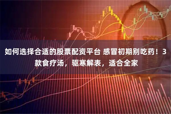 如何选择合适的股票配资平台 感冒初期别吃药！3 款食疗汤，驱寒解表，适合全家