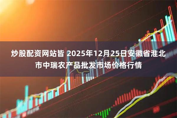 炒股配资网站皆 2025年12月25日安徽省淮北市中瑞农产品批发市场价格行情