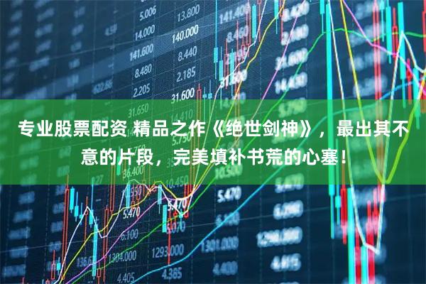 专业股票配资 精品之作《绝世剑神》，最出其不意的片段，完美填补书荒的心塞！