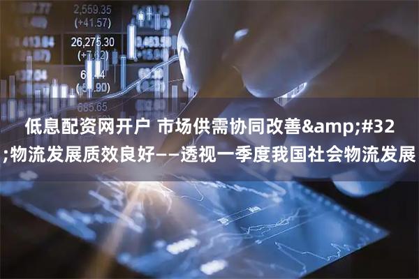 低息配资网开户 市场供需协同改善 物流发展质效良好——透视一季度我国社会物流发展
