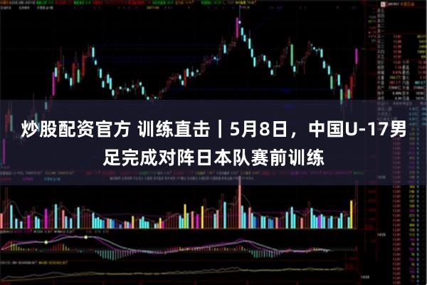 炒股配资官方 训练直击｜5月8日，中国U-17男足完成对阵日本队赛前训练