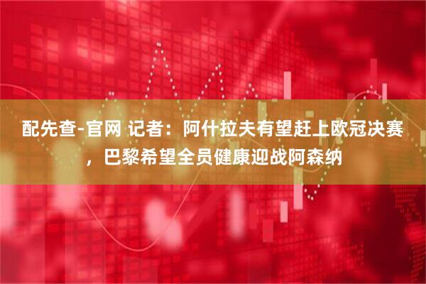 配先查-官网 记者：阿什拉夫有望赶上欧冠决赛，巴黎希望全员健康迎战阿森纳