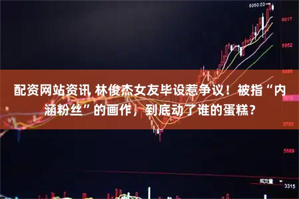配资网站资讯 林俊杰女友毕设惹争议！被指“内涵粉丝”的画作，到底动了谁的蛋糕？