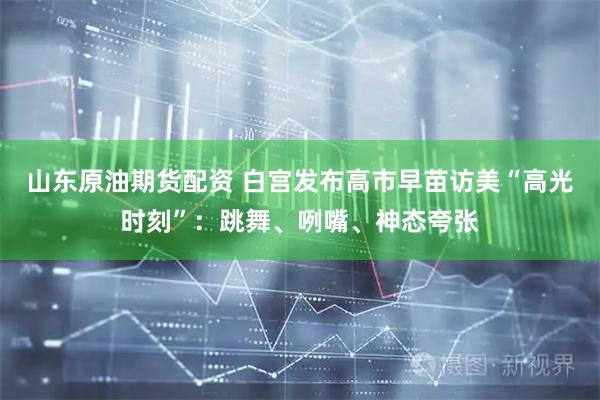 山东原油期货配资 白宫发布高市早苗访美“高光时刻”：跳舞、咧嘴、神态夸张