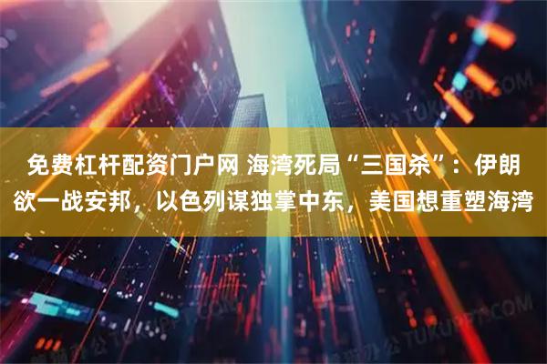 免费杠杆配资门户网 海湾死局“三国杀”：伊朗欲一战安邦，以色列谋独掌中东，美国想重塑海湾