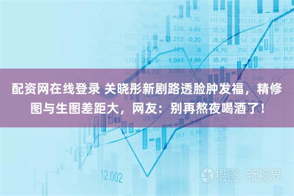配资网在线登录 关晓彤新剧路透脸肿发福，精修图与生图差距大，网友：别再熬夜喝酒了！