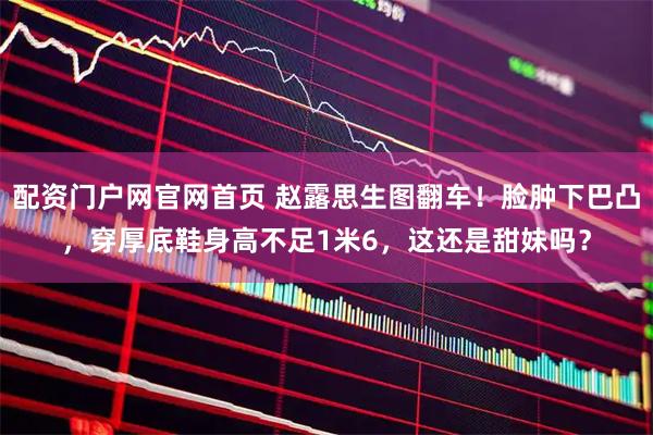 配资门户网官网首页 赵露思生图翻车！脸肿下巴凸，穿厚底鞋身高不足1米6，这还是甜妹吗？
