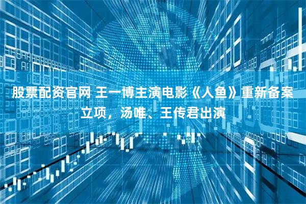 股票配资官网 王一博主演电影《人鱼》重新备案立项，汤唯、王传君出演