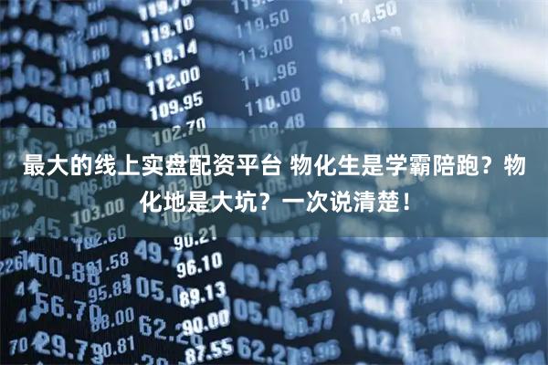 最大的线上实盘配资平台 物化生是学霸陪跑？物化地是大坑？一次说清楚！