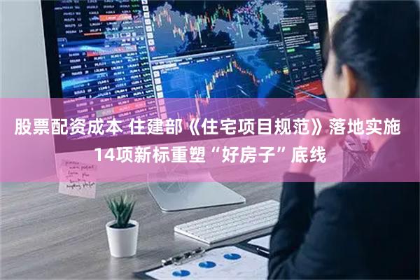股票配资成本 住建部《住宅项目规范》落地实施 14项新标重塑“好房子”底线