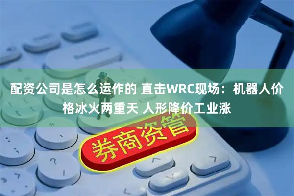 配资公司是怎么运作的 直击WRC现场：机器人价格冰火两重天 人形降价工业涨