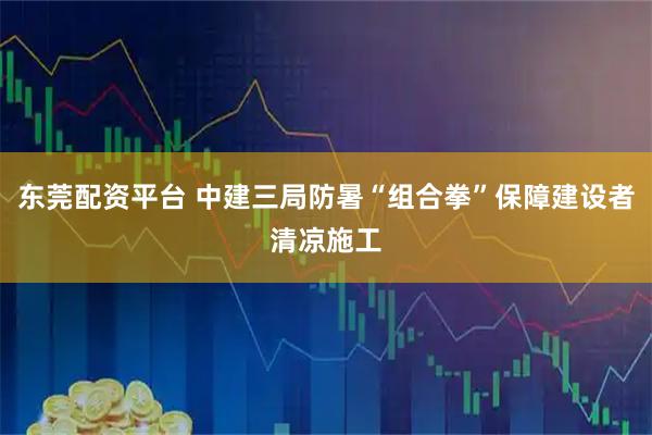 东莞配资平台 中建三局防暑“组合拳”保障建设者清凉施工
