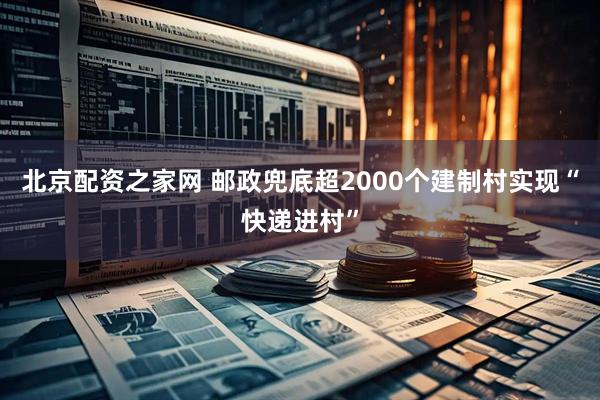 北京配资之家网 邮政兜底超2000个建制村实现“快递进村”