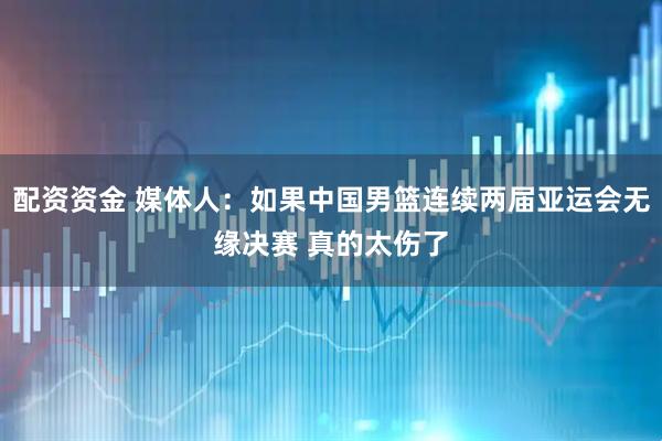 配资资金 媒体人：如果中国男篮连续两届亚运会无缘决赛 真的太伤了