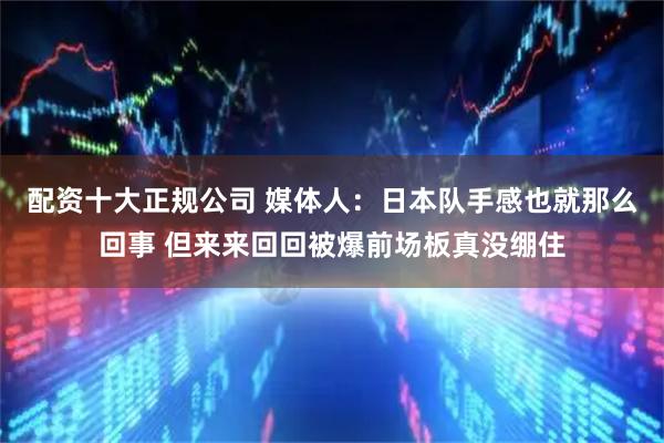 配资十大正规公司 媒体人：日本队手感也就那么回事 但来来回回被爆前场板真没绷住