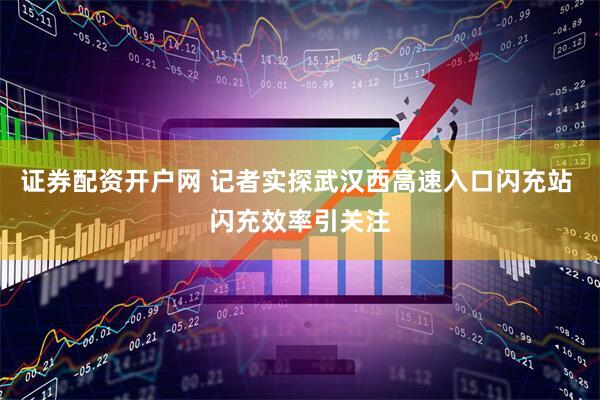 证券配资开户网 记者实探武汉西高速入口闪充站 闪充效率引关注