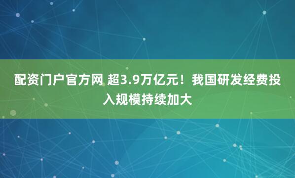 配资门户官方网 超3.9万亿元！我国研发经费投入规模持续加大