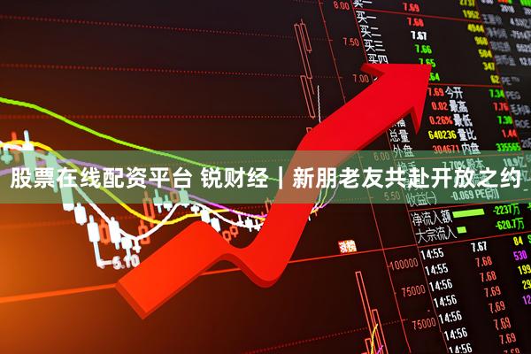 股票在线配资平台 锐财经｜新朋老友共赴开放之约