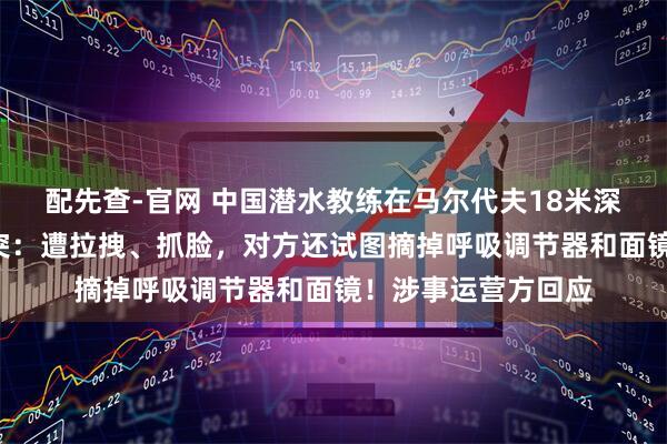 配先查-官网 中国潜水教练在马尔代夫18米深水下与3人发生冲突：遭拉拽、抓脸，对方还试图摘掉呼吸调节器和面镜！涉事运营方回应